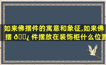 如来佛摆件的寓意和象征,如来佛摆 🌿 件摆放在装饰柜什么位置好